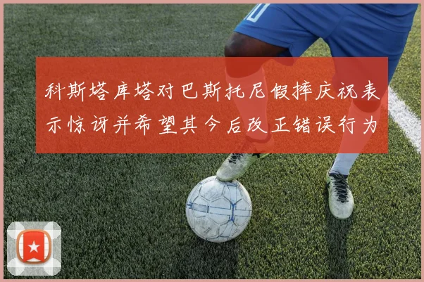 科斯塔库塔对巴斯托尼假摔庆祝表示惊讶并希望其今后改正错误行为