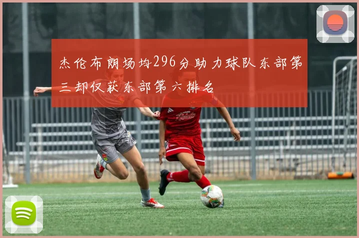 杰伦布朗场均296分助力球队东部第三却仅获东部第六排名