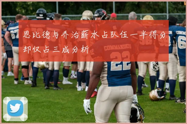 恩比德与乔治薪水占队伍一半得分却仅占三成分析