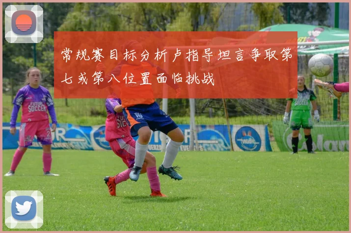 常规赛目标分析卢指导坦言争取第七或第八位置面临挑战
