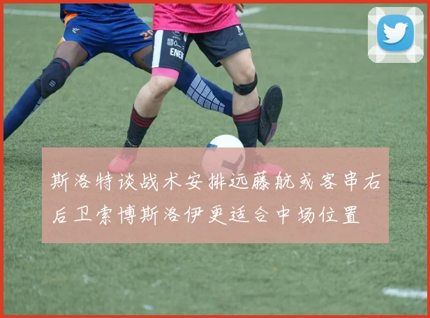 斯洛特谈战术安排远藤航或客串右后卫索博斯洛伊更适合中场位置