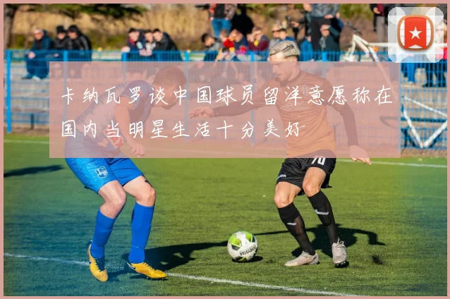 卡纳瓦罗谈中国球员留洋意愿称在国内当明星生活十分美好