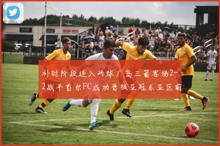补时阶段连入两球广岛三箭客场2-2战平首尔FC成功晋级亚冠东亚区前四