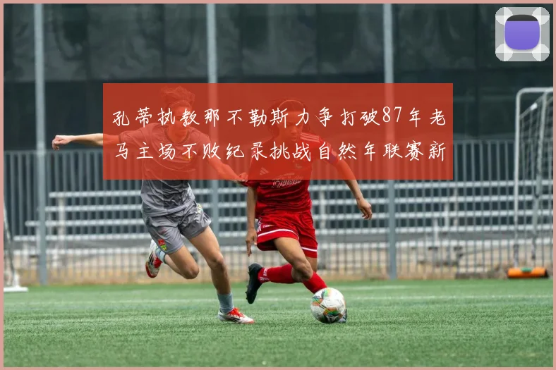 孔蒂执教那不勒斯力争打破87年老马主场不败纪录挑战自然年联赛新高