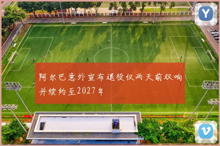阿尔巴意外宣布退役仅两天前双响并续约至2027年