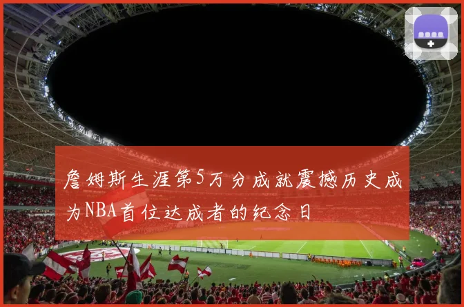 詹姆斯生涯第5万分成就震撼历史成为NBA首位达成者的纪念日