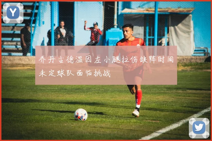 乔丹古德温因左小腿拉伤缺阵时间未定球队面临挑战