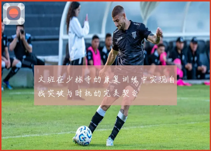 文班在少林寺的康复训练中实现自我突破与时机的完美契合