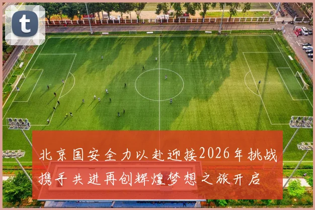 北京国安全力以赴迎接2026年挑战携手共进再创辉煌梦想之旅开启