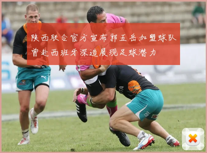 陕西联合官方宣布郭五岳加盟球队曾赴西班牙深造展现足球潜力