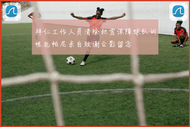 拜仁工作人员清除积雪保障球队训练孔帕尼亲自致谢合影留念
