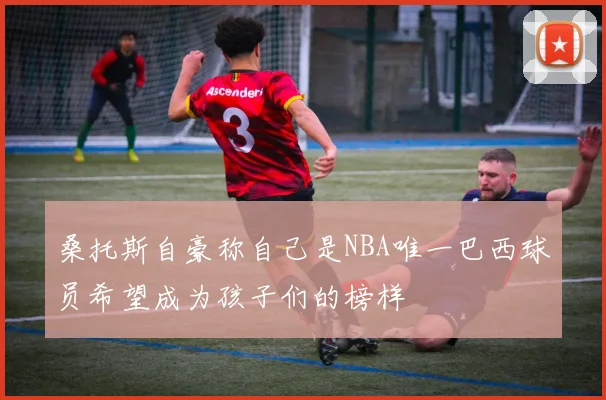 桑托斯自豪称自己是NBA唯一巴西球员希望成为孩子们的榜样