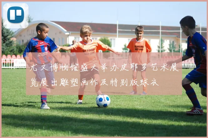 尤文博物馆盛大举办皮耶罗艺术展览展出雕塑画作及特别版球衣