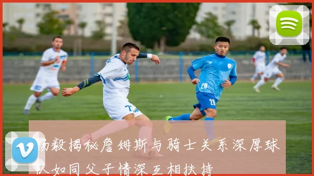 杨毅揭秘詹姆斯与骑士关系深厚球队如同父子情深互相扶持