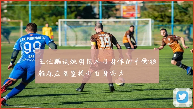 王仕鹏谈姚明技术与身体的平衡杨瀚森应借鉴提升自身实力