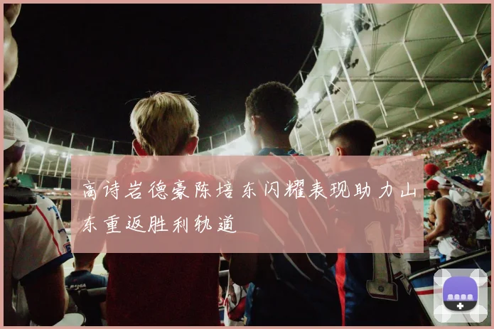 高诗岩德豪陈培东闪耀表现助力山东重返胜利轨道