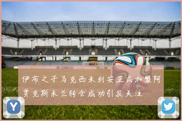 伊布之子马克西米利安正式加盟阿贾克斯米兰转会成功引发关注