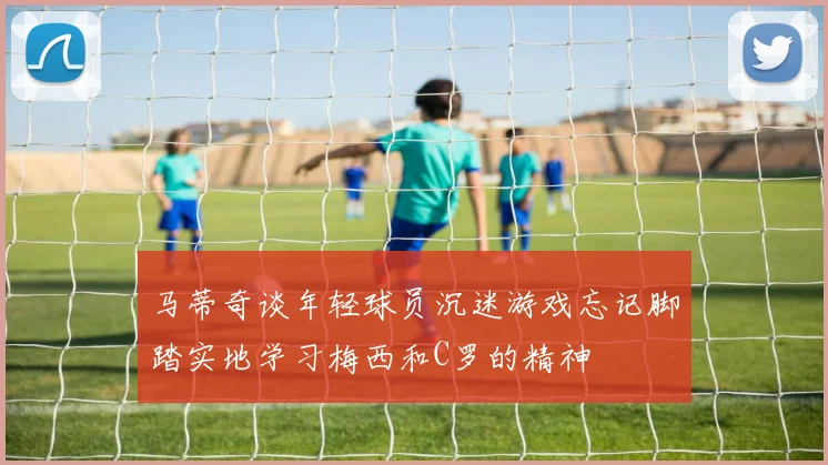 马蒂奇谈年轻球员沉迷游戏忘记脚踏实地学习梅西和C罗的精神