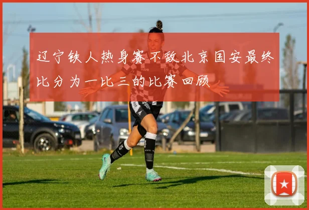 辽宁铁人热身赛不敌北京国安最终比分为一比三的比赛回顾