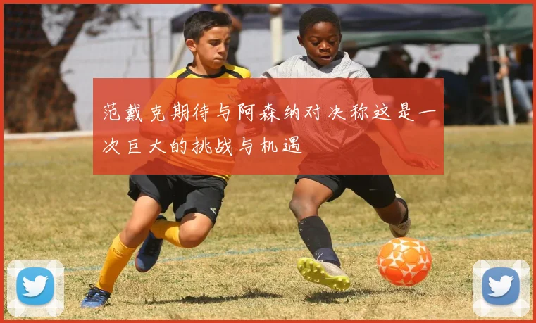 范戴克期待与阿森纳对决称这是一次巨大的挑战与机遇