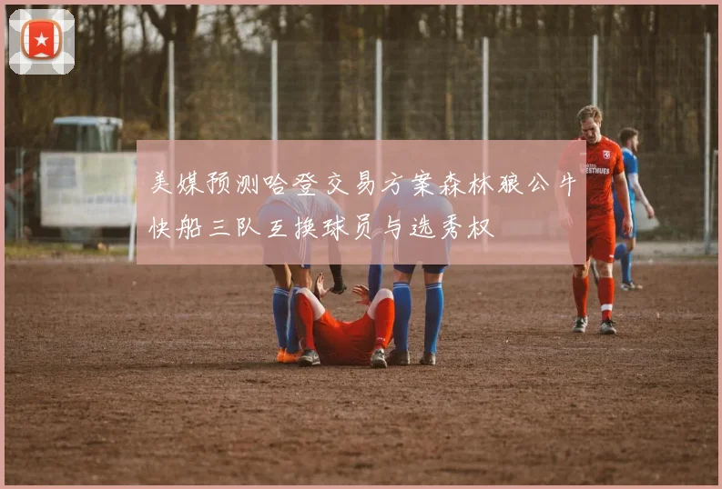 美媒预测哈登交易方案森林狼公牛快船三队互换球员与选秀权