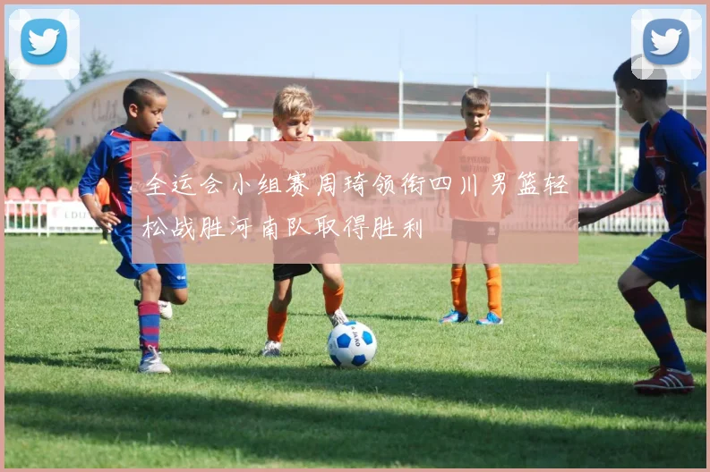 全运会小组赛周琦领衔四川男篮轻松战胜河南队取得胜利