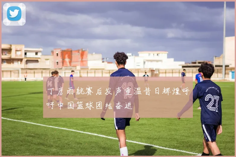 丁彦雨航赛后发声重温昔日辉煌呼吁中国篮球团结奋进
