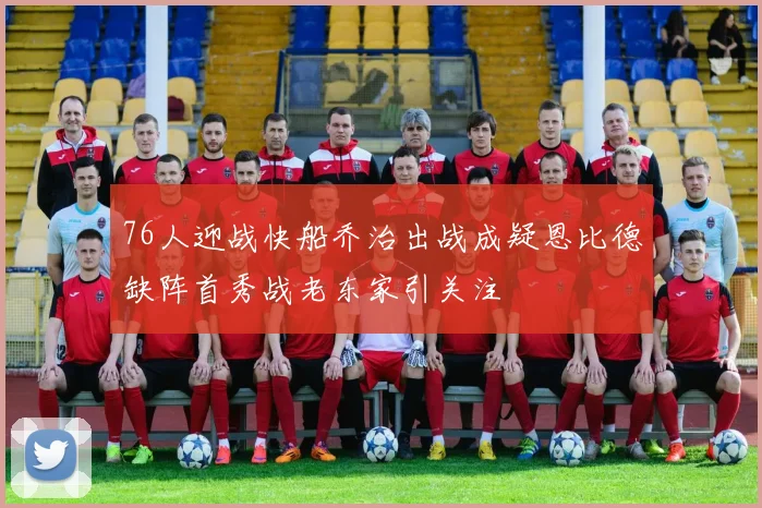 76人迎战快船乔治出战成疑恩比德缺阵首秀战老东家引关注