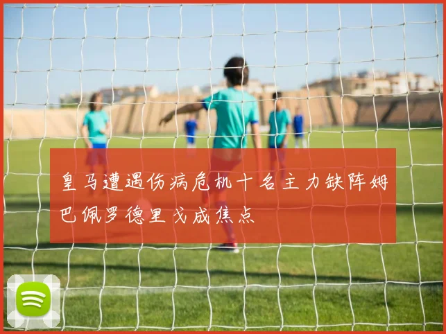 皇马遭遇伤病危机十名主力缺阵姆巴佩罗德里戈成焦点