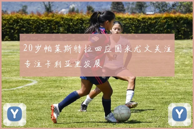 20岁帕莱斯特拉回应国米尤文关注专注卡利亚里发展