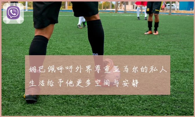 姆巴佩呼吁外界尊重亚马尔的私人生活给予他更多空间与安静