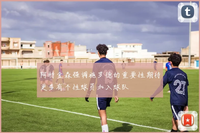 阿特金森强调施罗德的重要性期待更多有个性球员加入球队