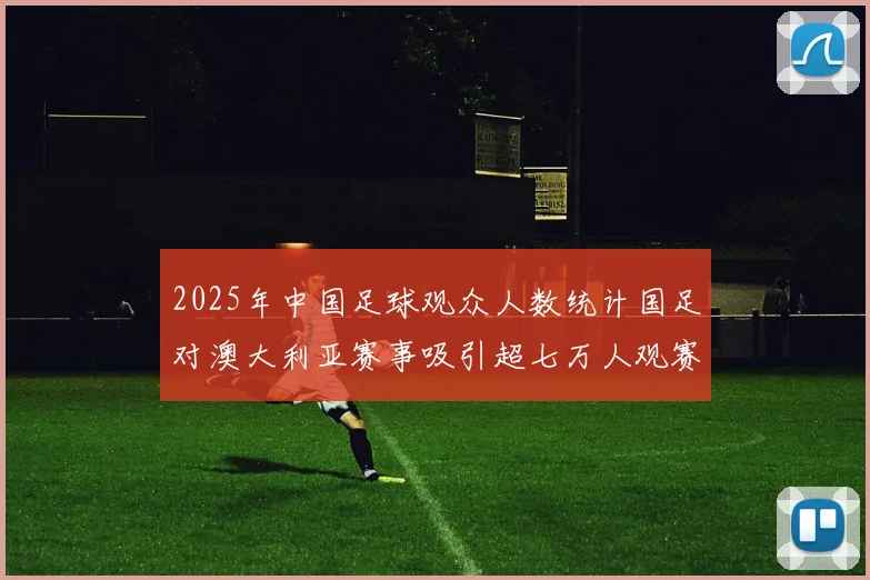 2025年中国足球观众人数统计国足对澳大利亚赛事吸引超七万人观赛