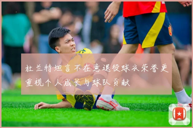 杜兰特坦言不在意退役球衣荣誉更重视个人成长与球队贡献
