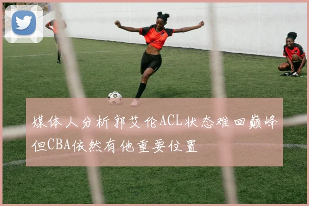 媒体人分析郭艾伦ACL状态难回巅峰但CBA依然有他重要位置